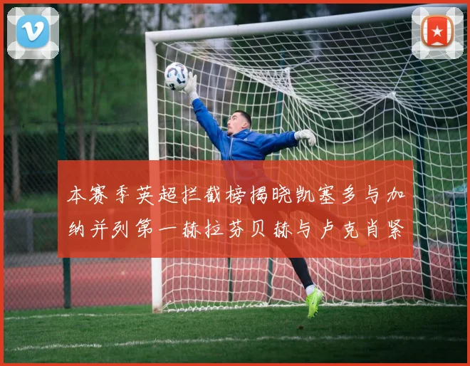 本赛季英超拦截榜揭晓凯塞多与加纳并列第一赫拉芬贝赫与卢克肖紧随其后