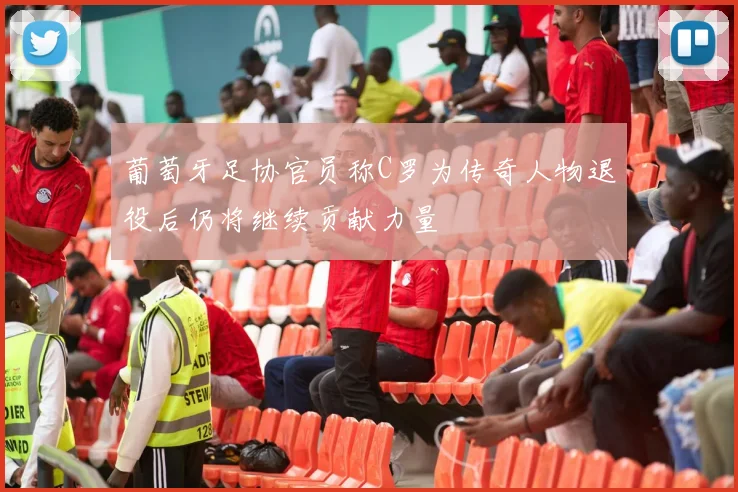 葡萄牙足协官员称C罗为传奇人物退役后仍将继续贡献力量
