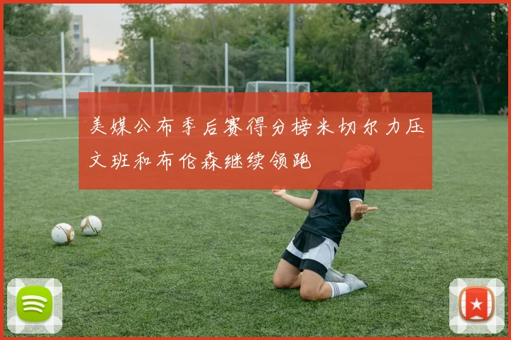 美媒公布季后赛得分榜米切尔力压文班和布伦森继续领跑