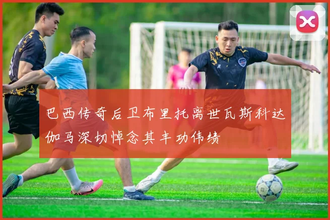 巴西传奇后卫布里托离世瓦斯科达伽马深切悼念其丰功伟绩