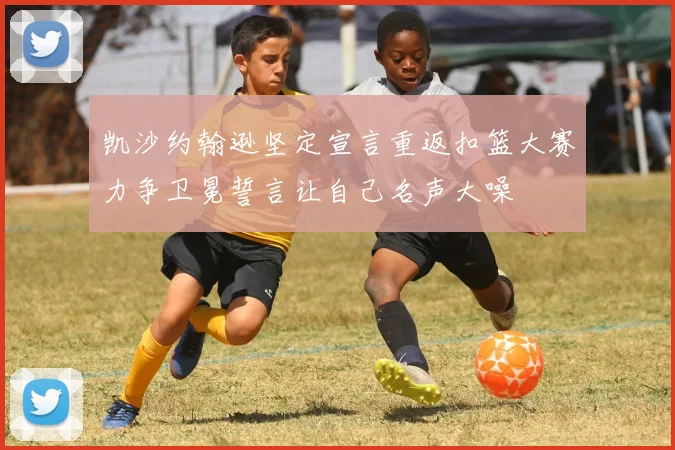 凯沙约翰逊坚定宣言重返扣篮大赛力争卫冕誓言让自己名声大噪