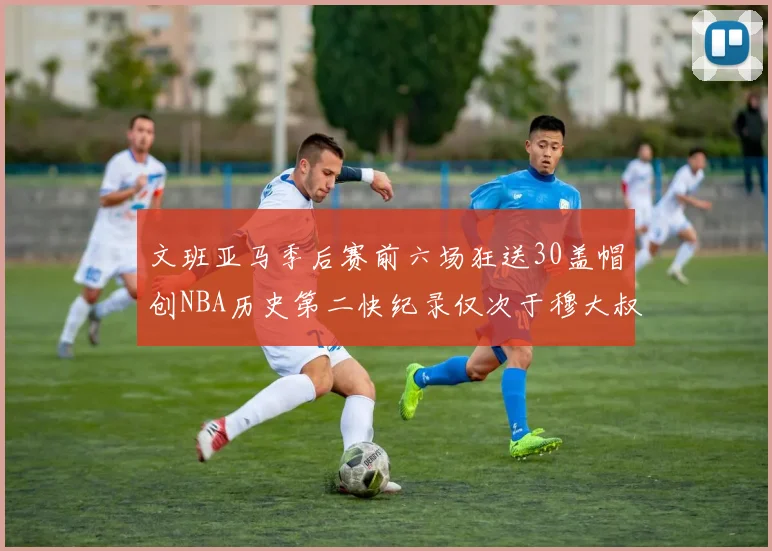 文班亚马季后赛前六场狂送30盖帽创NBA历史第二快纪录仅次于穆大叔的五场表现