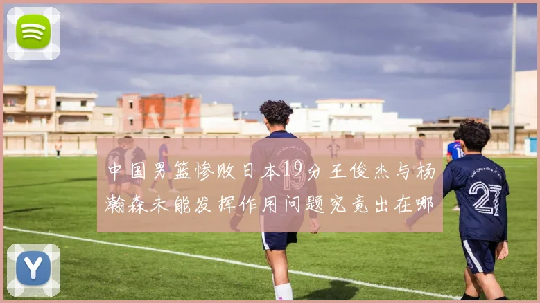 中国男篮惨败日本19分王俊杰与杨瀚森未能发挥作用问题究竟出在哪儿