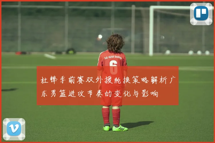 杜锋季前赛双外援轮换策略解析广东男篮进攻节奏的变化与影响