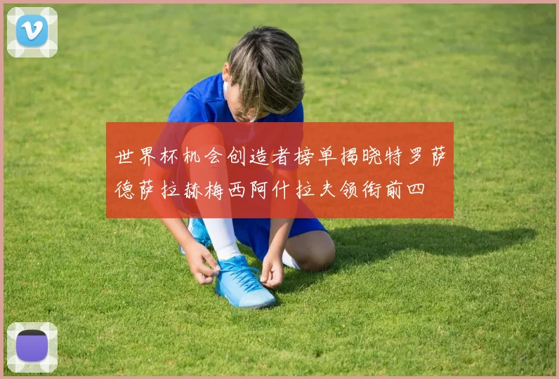 世界杯机会创造者榜单揭晓特罗萨德萨拉赫梅西阿什拉夫领衔前四