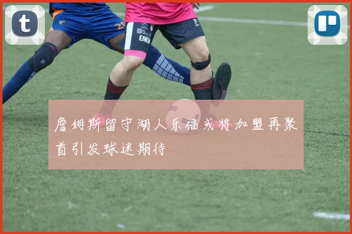 詹姆斯留守湖人乐福或将加盟再聚首引发球迷期待