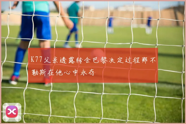 K77父亲透露转会巴黎决定过程那不勒斯在他心中永存