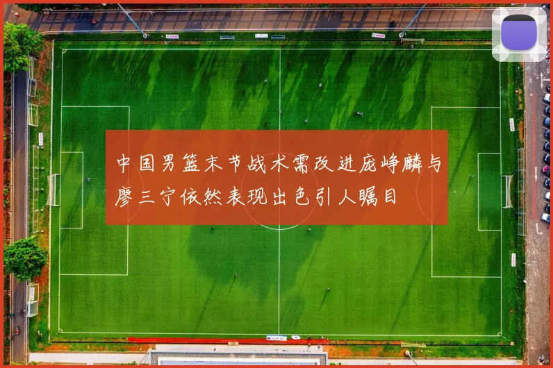 中国男篮末节战术需改进庞峥麟与廖三宁依然表现出色引人瞩目