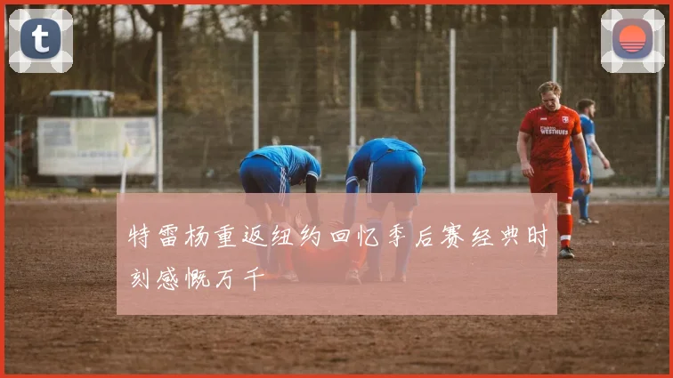 特雷杨重返纽约回忆季后赛经典时刻感慨万千