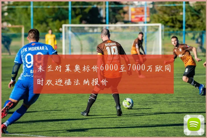米兰对莱奥标价6000至7000万欧同时欢迎福法纳报价