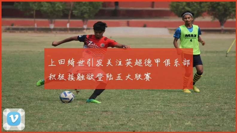上田绮世引发关注英超德甲俱乐部积极接触欲登陆五大联赛