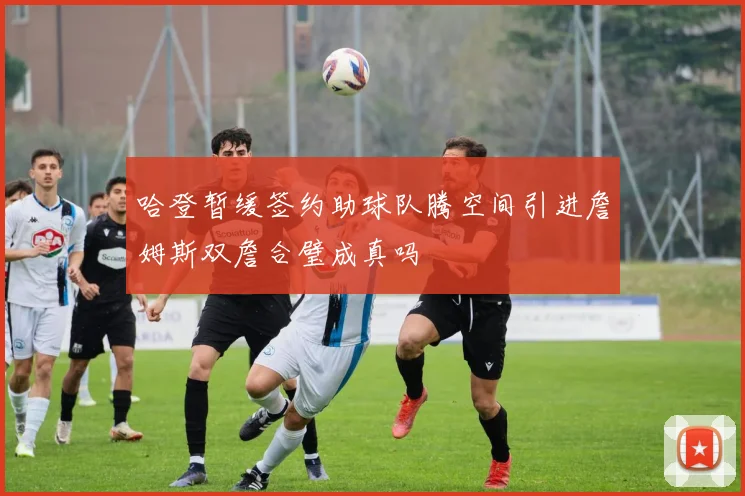 哈登暂缓签约助球队腾空间引进詹姆斯双詹合璧成真吗