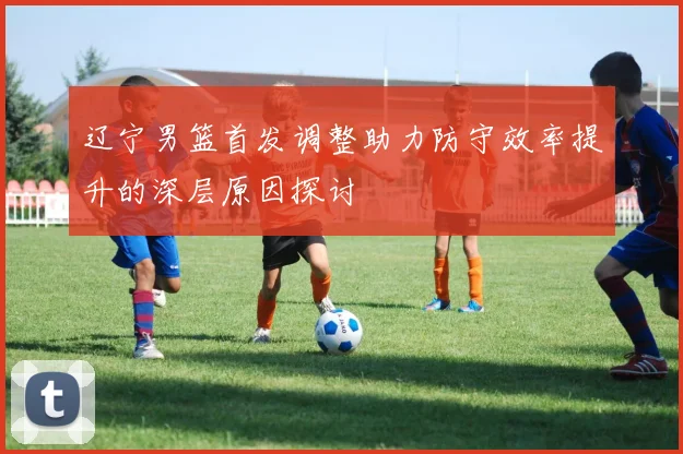 辽宁男篮首发调整助力防守效率提升的深层原因探讨