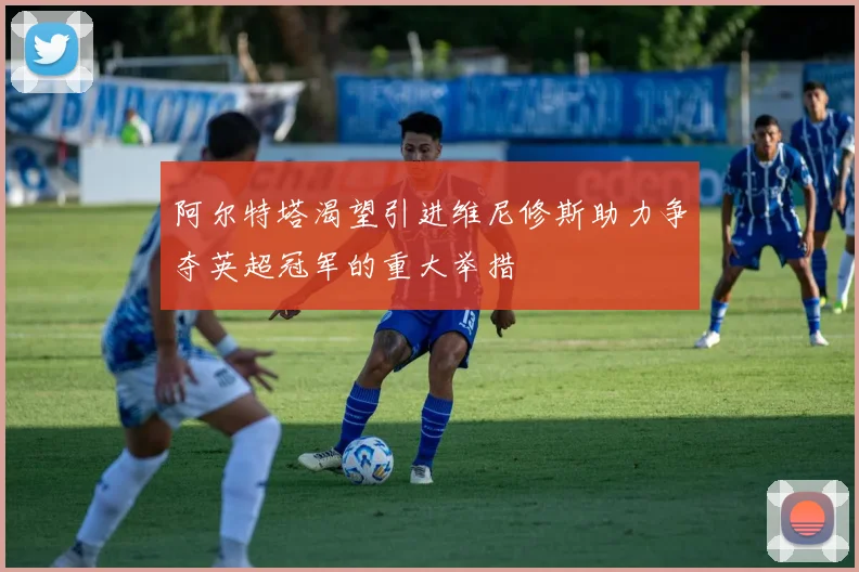 阿尔特塔渴望引进维尼修斯助力争夺英超冠军的重大举措