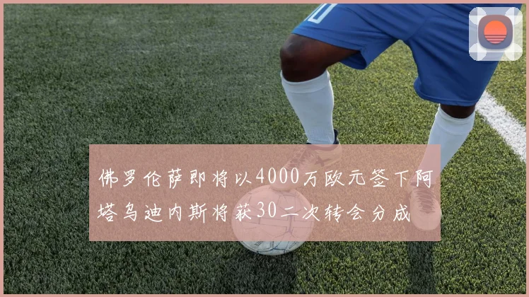 佛罗伦萨即将以4000万欧元签下阿塔乌迪内斯将获30二次转会分成