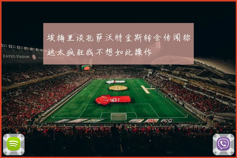埃梅里谈孔萨沃特金斯转会传闻称这太疯狂我不想如此操作