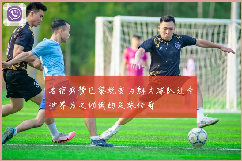 名宿盛赞巴黎蜕变为魅力球队让全世界为之倾倒的足球传奇