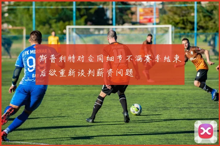 斯普利特对合同细节不满赛季结束后欲重新谈判薪资问题