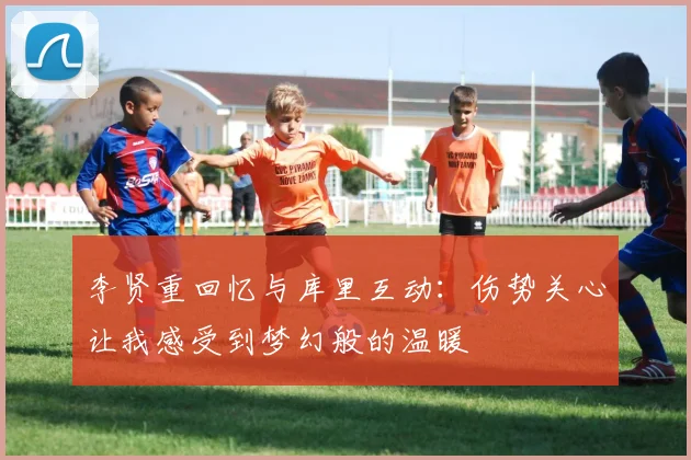 李贤重回忆与库里互动：伤势关心让我感受到梦幻般的温暖
