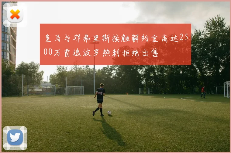 皇马与邓弗里斯接触解约金高达2500万首选波罗热刺拒绝出售