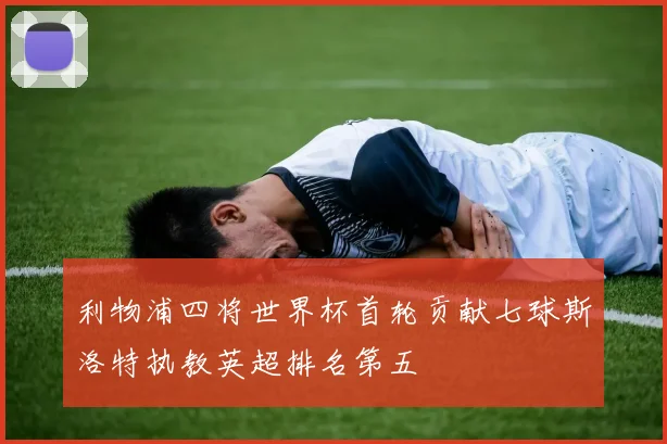 利物浦四将世界杯首轮贡献七球斯洛特执教英超排名第五