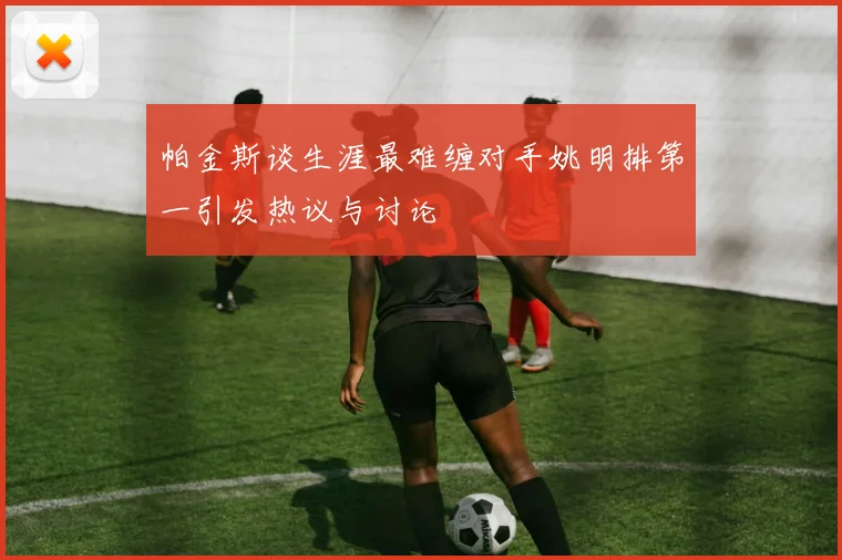 帕金斯谈生涯最难缠对手姚明排第一引发热议与讨论
