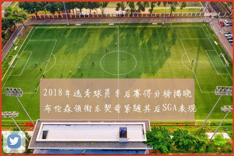 2018年选秀球员季后赛得分榜揭晓布伦森领衔东契奇紧随其后SGA表现不俗