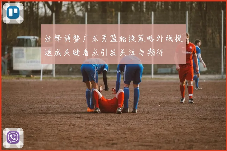 杜锋调整广东男篮轮换策略外线提速成关键看点引发关注与期待