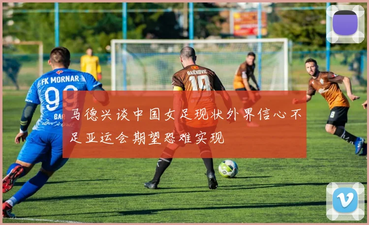 马德兴谈中国女足现状外界信心不足亚运会期望恐难实现