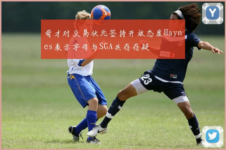 奇才对交易状元签持开放态度Haynes表示字母与SGA共存存疑