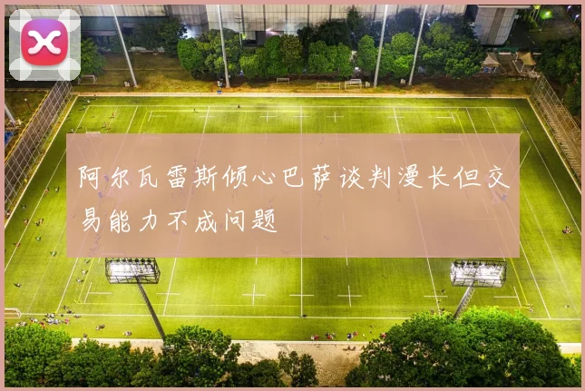 阿尔瓦雷斯倾心巴萨谈判漫长但交易能力不成问题