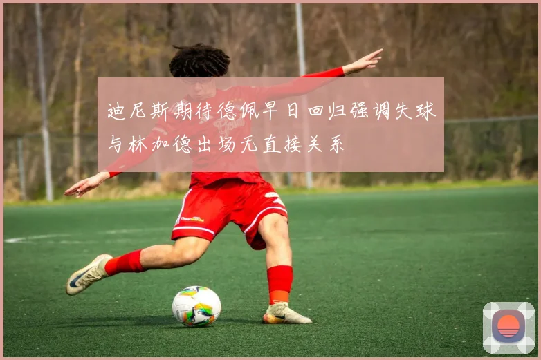 迪尼斯期待德佩早日回归强调失球与林加德出场无直接关系
